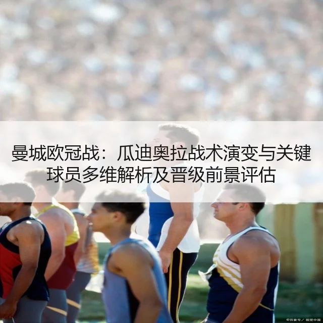 曼城欧冠战：瓜迪奥拉战术演变与关键球员多维解析及晋级前景评估