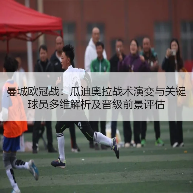 曼城欧冠战：瓜迪奥拉战术演变与关键球员多维解析及晋级前景评估